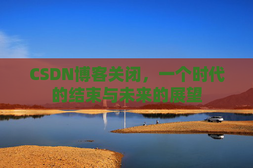 CSDN博客关闭,一个时代的结束与未来的展望
